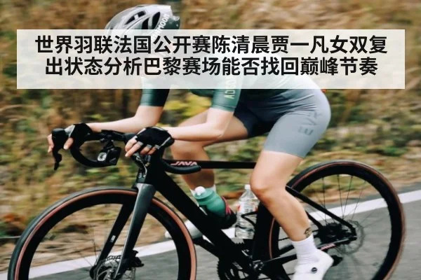 世界羽联法国公开赛陈清晨贾一凡女双复出状态分析巴黎赛场能否找回巅峰节奏