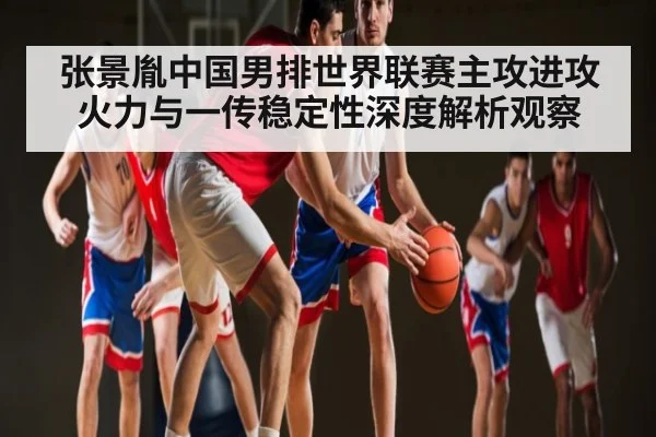 张景胤中国男排世界联赛主攻进攻火力与一传稳定性深度解析观察